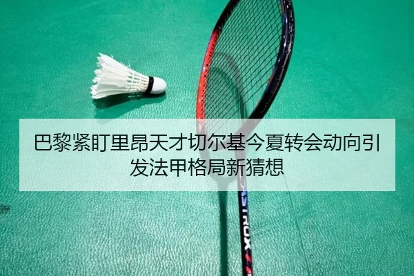 巴黎紧盯里昂天才切尔基今夏转会动向引发法甲格局新猜想