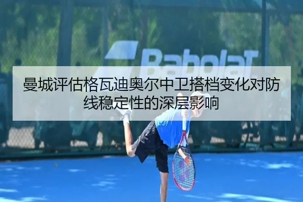 曼城评估格瓦迪奥尔中卫搭档变化对防线稳定性的深层影响